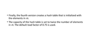 • Finally, the fourth version creates a hash table that is initialized with
the elements in m.
• The capacity of the hash table is set to twice the number of elements
in m. The default load factor of 0.75 is used.
 