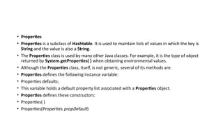 • Properties
• Properties is a subclass of Hashtable. It is used to maintain lists of values in which the key is
String and the value is also a String.
• The Properties class is used by many other Java classes. For example, it is the type of object
returned by System.getProperties( ) when obtaining environmental values.
• Although the Properties class, itself, is not generic, several of its methods are.
• Properties defines the following instance variable:
• Properties defaults;
• This variable holds a default property list associated with a Properties object.
• Properties defines these constructors:
• Properties( )
• Properties(Properties propDefault)
 