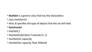 • HashSet is a generic class that has this declaration:
• class HashSet<E>
• Here, E specifies the type of objects that the set will hold.
• Constructor
• HashSet( )
• HashSet(Collection<? extends E> c)
• HashSet(int capacity)
• HashSet(int capacity, float fillRatio)
 