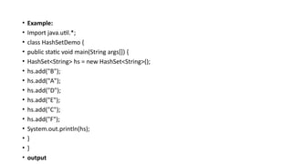 • Example:
• Import java.util.*;
• class HashSetDemo {
• public static void main(String args[]) {
• HashSet<String> hs = new HashSet<String>();
• hs.add("B");
• hs.add("A");
• hs.add("D");
• hs.add("E");
• hs.add("C");
• hs.add("F");
• System.out.println(hs);
• }
• }
• output
 