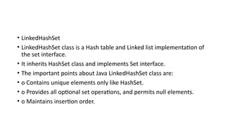 • LinkedHashSet
• LinkedHashSet class is a Hash table and Linked list implementation of
the set interface.
• It inherits HashSet class and implements Set interface.
• The important points about Java LinkedHashSet class are:
• o Contains unique elements only like HashSet.
• o Provides all optional set operations, and permits null elements.
• o Maintains insertion order.
 