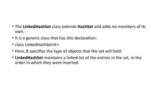 • The LinkedHashSet class extends HashSet and adds no members of its
own.
• It is a generic class that has this declaration:
• class LinkedHashSet<E>
• Here, E specifies the type of objects that the set will hold.
• LinkedHashSet maintains a linked list of the entries in the set, in the
order in which they were inserted.
 