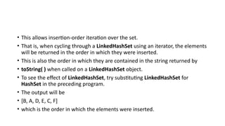 • This allows insertion-order iteration over the set.
• That is, when cycling through a LinkedHashSet using an iterator, the elements
will be returned in the order in which they were inserted.
• This is also the order in which they are contained in the string returned by
• toString( ) when called on a LinkedHashSet object.
• To see the effect of LinkedHashSet, try substituting LinkedHashSet for
HashSet in the preceding program.
• The output will be
• [B, A, D, E, C, F]
• which is the order in which the elements were inserted.
 