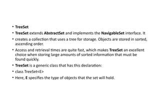 • TreeSet
• TreeSet extends AbstractSet and implements the NavigableSet interface. It
• creates a collection that uses a tree for storage. Objects are stored in sorted,
ascending order.
• Access and retrieval times are quite fast, which makes TreeSet an excellent
choice when storing large amounts of sorted information that must be
found quickly.
• TreeSet is a generic class that has this declaration:
• class TreeSet<E>
• Here, E specifies the type of objects that the set will hold.
 