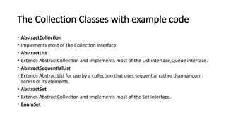The Collection Classes with example code
• AbstractCollection
• Implements most of the Collection interface.
• AbstractList
• Extends AbstractCollection and implements most of the List interface,Queue interface.
• AbstractSequentialList
• Extends AbstractList for use by a collection that uses sequential rather than random
access of its elements.
• AbstractSet
• Extends AbstractCollection and implements most of the Set interface.
• EnumSet
 