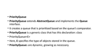 • PriorityQueue
• PriorityQueue extends AbstractQueue and implements the Queue
interface.
• It creates a queue that is prioritized based on the queue‘s comparator.
• PriorityQueue is a generic class that has this declaration: class
• PriorityQueue<E>
• Here, E specifies the type of objects stored in the queue.
• PriorityQueues are dynamic, growing as necessary.
 