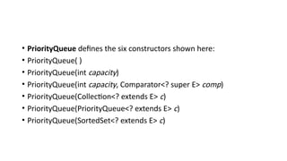 • PriorityQueue defines the six constructors shown here:
• PriorityQueue( )
• PriorityQueue(int capacity)
• PriorityQueue(int capacity, Comparator<? super E> comp)
• PriorityQueue(Collection<? extends E> c)
• PriorityQueue(PriorityQueue<? extends E> c)
• PriorityQueue(SortedSet<? extends E> c)
 
