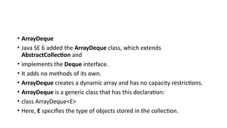 • ArrayDeque
• Java SE 6 added the ArrayDeque class, which extends
AbstractCollection and
• implements the Deque interface.
• It adds no methods of its own.
• ArrayDeque creates a dynamic array and has no capacity restrictions.
• ArrayDeque is a generic class that has this declaration:
• class ArrayDeque<E>
• Here, E specifies the type of objects stored in the collection.
 