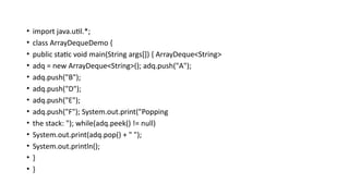 • import java.util.*;
• class ArrayDequeDemo {
• public static void main(String args[]) { ArrayDeque<String>
• adq = new ArrayDeque<String>(); adq.push("A");
• adq.push("B");
• adq.push("D");
• adq.push("E");
• adq.push("F"); System.out.print("Popping
• the stack: "); while(adq.peek() != null)
• System.out.print(adq.pop() + " ");
• System.out.println();
• }
• }
 