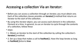 Accessing a collection Via an Iterator:
• Before you can access a collection through an iterator, you must obtain one.
Each of the collection classes provides an iterator( ) method that returns an
iterator to the start of the collection.
• By using this iterator object, you can access each element in the collection.
Element at a time. In general, to use an iterator to cycle through the contents
of a collection, follow these
• steps:
• 1. Obtain an iterator to the start of the collection by calling the collection‘s
iterator( ) method.
• 2. Set up a loop that makes a call to hasNext( ). Have the loop iterate as long
as hasNext( )returns true.
 