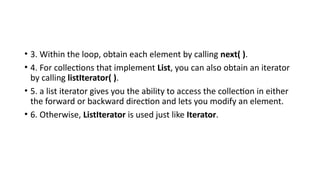 • 3. Within the loop, obtain each element by calling next( ).
• 4. For collections that implement List, you can also obtain an iterator
by calling listIterator( ).
• 5. a list iterator gives you the ability to access the collection in either
the forward or backward direction and lets you modify an element.
• 6. Otherwise, ListIterator is used just like Iterator.
 