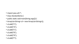 • import java.util.*;
• Class IteratorDemo {
• public static void main(String args[]) {
• ArrayList<String> al = new ArrayList<String>();
• al.add("C");
• al.add("A");
• al.add("E");
• al.add("B");
• al.add("D");
• al.add("F");
 