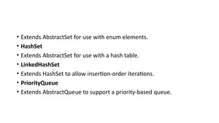 • Extends AbstractSet for use with enum elements.
• HashSet
• Extends AbstractSet for use with a hash table.
• LinkedHashSet
• Extends HashSet to allow insertion-order iterations.
• PriorityQueue
• Extends AbstractQueue to support a priority-based queue.
 