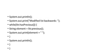 • System.out.println();
• System.out.print("Modified list backwards: ");
• while(litr.hasPrevious()) {
• String element = litr.previous();
• System.out.print(element + " ");
• }
• System.out.println();
• }
• }
 