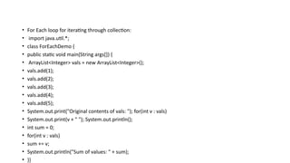 • For Each loop for iterating through collection:
• import java.util.*;
• class ForEachDemo {
• public static void main(String args[]) {
• ArrayList<Integer> vals = new ArrayList<Integer>();
• vals.add(1);
• vals.add(2);
• vals.add(3);
• vals.add(4);
• vals.add(5);
• System.out.print("Original contents of vals: "); for(int v : vals)
• System.out.print(v + " "); System.out.println();
• int sum = 0;
• for(int v : vals)
• sum += v;
• System.out.println("Sum of values: " + sum);
• }}
 