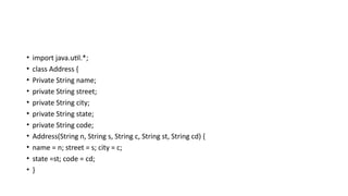 • import java.util.*;
• class Address {
• Private String name;
• private String street;
• private String city;
• private String state;
• private String code;
• Address(String n, String s, String c, String st, String cd) {
• name = n; street = s; city = c;
• state =st; code = cd;
• }
 
