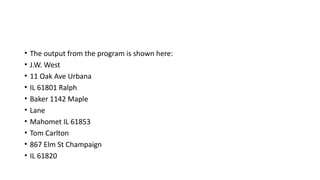 • The output from the program is shown here:
• J.W. West
• 11 Oak Ave Urbana
• IL 61801 Ralph
• Baker 1142 Maple
• Lane
• Mahomet IL 61853
• Tom Carlton
• 867 Elm St Champaign
• IL 61820
 
