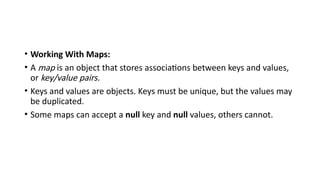 • Working With Maps:
• A map is an object that stores associations between keys and values,
or key/value pairs.
• Keys and values are objects. Keys must be unique, but the values may
be duplicated.
• Some maps can accept a null key and null values, others cannot.
 