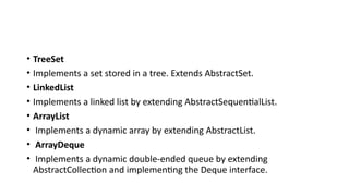 • TreeSet
• Implements a set stored in a tree. Extends AbstractSet.
• LinkedList
• Implements a linked list by extending AbstractSequentialList.
• ArrayList
• Implements a dynamic array by extending AbstractList.
• ArrayDeque
• Implements a dynamic double-ended queue by extending
AbstractCollection and implementing the Deque interface.
 