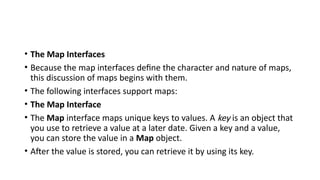 • The Map Interfaces
• Because the map interfaces define the character and nature of maps,
this discussion of maps begins with them.
• The following interfaces support maps:
• The Map Interface
• The Map interface maps unique keys to values. A key is an object that
you use to retrieve a value at a later date. Given a key and a value,
you can store the value in a Map object.
• After the value is stored, you can retrieve it by using its key.
 