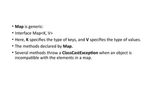 • Map is generic:
• Interface Map<K, V>
• Here, K specifies the type of keys, and V specifies the type of values.
• The methods declared by Map.
• Several methods throw a ClassCastException when an object is
incompatible with the elements in a map.
 