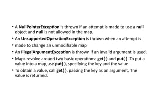 • A NullPointerException is thrown if an attempt is made to use a null
object and null is not allowed in the map.
• An UnsupportedOperationException is thrown when an attempt is
• made to change an unmodifiable map
• An IllegalArgumentException is thrown if an invalid argument is used.
• Maps revolve around two basic operations: get( ) and put( ). To put a
value into a map,use put( ), specifying the key and the value.
• To obtain a value, call get( ), passing the key as an argument. The
value is returned.
 