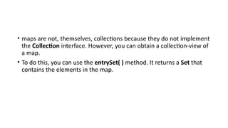 • maps are not, themselves, collections because they do not implement
the Collection interface. However, you can obtain a collection-view of
a map.
• To do this, you can use the entrySet( ) method. It returns a Set that
contains the elements in the map.
 