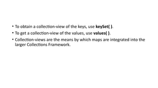 • To obtain a collection-view of the keys, use keySet( ).
• To get a collection-view of the values, use values( ).
• Collection-views are the means by which maps are integrated into the
larger Collections Framework.
 
