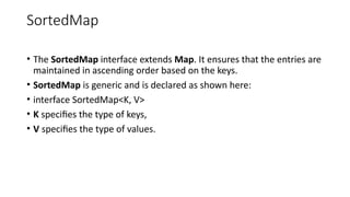 SortedMap
• The SortedMap interface extends Map. It ensures that the entries are
maintained in ascending order based on the keys.
• SortedMap is generic and is declared as shown here:
• interface SortedMap<K, V>
• K specifies the type of keys,
• V specifies the type of values.
 