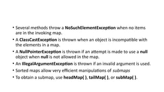 • Several methods throw a NoSuchElementException when no items
are in the invoking map.
• A ClassCastException is thrown when an object is incompatible with
the elements in a map.
• A NullPointerException is thrown if an attempt is made to use a null
object when null is not allowed in the map.
• An IllegalArgumentException is thrown if an invalid argument is used.
• Sorted maps allow very efficient manipulations of submaps
• To obtain a submap, use headMap( ), tailMap( ), or subMap( ).
 