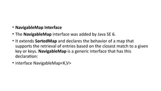 • NavigableMap Interface
• The NavigableMap interface was added by Java SE 6.
• It extends SortedMap and declares the behavior of a map that
supports the retrieval of entries based on the closest match to a given
key or keys. NavigableMap is a generic interface that has this
declaration:
• interface NavigableMap<K,V>
 