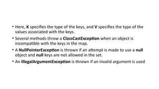 • Here, K specifies the type of the keys, and V specifies the type of the
values associated with the keys.
• Several methods throw a ClassCastException when an object is
incompatible with the keys in the map.
• A NullPointerException is thrown if an attempt is made to use a null
object and null keys are not allowed in the set.
• An IllegalArgumentException is thrown if an invalid argument is used
 