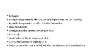 • ArrayList
• ArrayList class extends AbstractList and implements the List interface
• ArrayList is a generic class that has this declaration:
• class ArrayList<E>
• ArrayList has the constructors shown here:
• ArrayList( )
• constructor builds an empty array list
• ArrayList(Collection<? extends E> c)
• builds an array list that is initialized with the elements of the collection c.
 