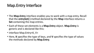 Map.Entry Interface
• The Map.Entry interface enables you to work with a map entry. Recall
that the entrySet( ) method declared by the Map interface returns a
Set containing the map entries.
• Each of these set elements is a Map.Entry object. Map.Entry is
generic and is declared like this:
• interface Map.Entry<K, V>
• Here, K specifies the type of keys, and V specifies the type of values
the methods declared by Map.Entry.
 
