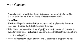 Map Classes
• Several classes provide implementations of the map interfaces. The
classes that can be used for maps are summarized here:
• HashMap:
• The HashMap class extends AbstractMap and implements the Map
interface. It uses a hash table to store the map.
• This allows the execution time of get( ) and put( ) to remain constant
even for large sets. HashMap is a generic class that has this declaration:
• class HashMap<K, V>
• Here, K specifies the type of keys, and V specifies the type of values.
 