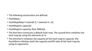 • The following constructors are defined:
• HashMap( )
• HashMap(Map<? extends K, ? extends V> m)
• HashMap(int capacity)
• HashMap(int capacity, float fillRatio)
• The first form constructs a default hash map. The second form initializes the
hash map by using the elements of m.
• The third form initializes the capacity of the hash map to capacity. The
fourthform initializes both the capacity and fill ratio of the hash map by
using its arguments.
 