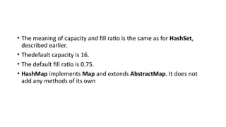 • The meaning of capacity and fill ratio is the same as for HashSet,
described earlier.
• Thedefault capacity is 16.
• The default fill ratio is 0.75.
• HashMap implements Map and extends AbstractMap. It does not
add any methods of its own
 