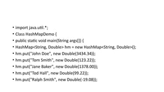 • import java.util.*;
• Class HashMapDemo {
• public static void main(String args[]) {
• HashMap<String, Double> hm = new HashMap<String, Double>();
• hm.put("John Doe", new Double(3434.34));
• hm.put("Tom Smith", new Double(123.22));
• hm.put("Jane Baker", new Double(1378.00));
• hm.put("Tod Hall", new Double(99.22));
• hm.put("Ralph Smith", new Double(-19.08));
 