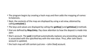 • The program begins by creating a hash map and then adds the mapping of names
to balances.
• Next, the contents of the map are displayed by using a set-view, obtained by
calling entrySet( ).
• The keys and values are displayed by calling the getKey( ) and getValue( ) methods
• that are defined by Map.Entry. Pay close attention to how the deposit is made into
John
• Doe‘s account. The put( ) method automatically replaces any preexisting value that
is associated with the specified key with the new value. Thus, after John Doe‘s
account is updated,
• the hash map will still contain just one ―John Doe‖ account.
 
