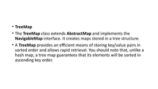 • TreeMap
• The TreeMap class extends AbstractMap and implements the
NavigableMap interface. It creates maps stored in a tree structure.
• A TreeMap provides an efficient means of storing key/value pairs in
sorted order and allows rapid retrieval. You should note that, unlike a
hash map, a tree map guarantees that its elements will be sorted in
ascending key order.
 
