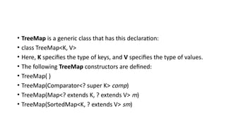 • TreeMap is a generic class that has this declaration:
• class TreeMap<K, V>
• Here, K specifies the type of keys, and V specifies the type of values.
• The following TreeMap constructors are defined:
• TreeMap( )
• TreeMap(Comparator<? super K> comp)
• TreeMap(Map<? extends K, ? extends V> m)
• TreeMap(SortedMap<K, ? extends V> sm)
 