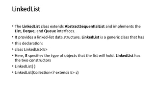 LinkedList
• The LinkedList class extends AbstractSequentialList and implements the
List, Deque, and Queue interfaces.
• It provides a linked-list data structure. LinkedList is a generic class that has
• this declaration:
• class LinkedList<E>
• Here, E specifies the type of objects that the list will hold. LinkedList has
the two constructors
• LinkedList( )
• LinkedList(Collection<? extends E> c)
 