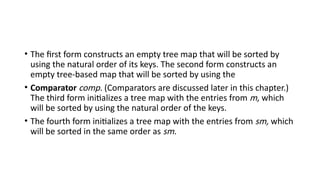 • The first form constructs an empty tree map that will be sorted by
using the natural order of its keys. The second form constructs an
empty tree-based map that will be sorted by using the
• Comparator comp. (Comparators are discussed later in this chapter.)
The third form initializes a tree map with the entries from m, which
will be sorted by using the natural order of the keys.
• The fourth form initializes a tree map with the entries from sm, which
will be sorted in the same order as sm.
 