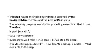 • TreeMap has no methods beyond those specified by the
NavigableMap interface and the AbstractMap class.
• The following program reworks the preceding example so that it uses
TreeMap:
• import java.util.*;
• class TreeMapDemo {
• public static void main(String args[]) { //Create a tree map.
• TreeMap<String, Double> tm = new TreeMap<String, Double>(); //Put
elements to the map.
 