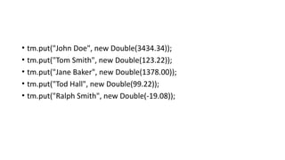 • tm.put("John Doe", new Double(3434.34));
• tm.put("Tom Smith", new Double(123.22));
• tm.put("Jane Baker", new Double(1378.00));
• tm.put("Tod Hall", new Double(99.22));
• tm.put("Ralph Smith", new Double(-19.08));
 