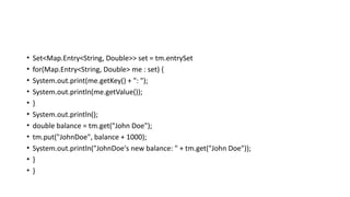 • Set<Map.Entry<String, Double>> set = tm.entrySet
• for(Map.Entry<String, Double> me : set) {
• System.out.print(me.getKey() + ": ");
• System.out.println(me.getValue());
• }
• System.out.println();
• double balance = tm.get("John Doe");
• tm.put("JohnDoe", balance + 1000);
• System.out.println("JohnDoe's new balance: " + tm.get("John Doe"));
• }
• }
 