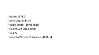 • Baker: 1378.0
• John Doe: 3434.34
• Ralph Smith: -19.08 Todd
• Hall: 99.22 Tom Smith:
• 123.22
• John Doe‘s current balance: 4434.34
 