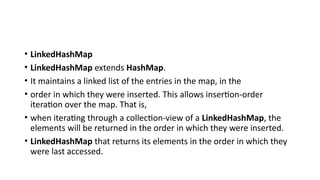 • LinkedHashMap
• LinkedHashMap extends HashMap.
• It maintains a linked list of the entries in the map, in the
• order in which they were inserted. This allows insertion-order
iteration over the map. That is,
• when iterating through a collection-view of a LinkedHashMap, the
elements will be returned in the order in which they were inserted.
• LinkedHashMap that returns its elements in the order in which they
were last accessed.
 