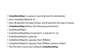 • LinkedHashMap is a generic class that has this declaration:
• class LinkedHashMap<K, V>
• Here, K specifies the type of keys, and V specifies the type of values.
• LinkedHashMap defines the following constructors:
• LinkedHashMap( )
• LinkedHashMap(Map<? extends K, ? extends V> m)
• LinkedHashMap(int capacity)
• LinkedHashMap(int capacity, float fillRatio)
• LinkedHashMap(int capacity, float fillRatio, boolean Order)
• The first form constructs a default LinkedHashMap.
 