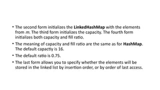 • The second form initializes the LinkedHashMap with the elements
from m. The third form initializes the capacity. The fourth form
initializes both capacity and fill ratio.
• The meaning of capacity and fill ratio are the same as for HashMap.
The default capactiy is 16.
• The default ratio is 0.75.
• The last form allows you to specify whether the elements will be
stored in the linked list by insertion order, or by order of last access.
 